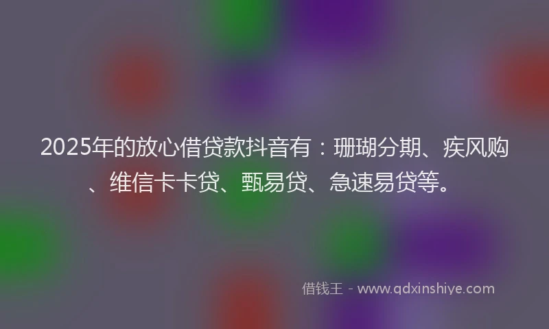 2025年的放心借贷款抖音有：珊瑚分期、疾风购、维信卡卡贷、甄易贷、急速易贷等。