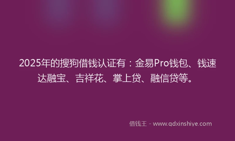 2025年的搜狗借钱认证有：金易Pro钱包、钱速达融宝、吉祥花、掌上贷、融信贷等。