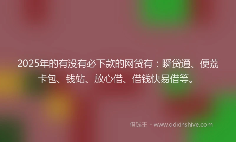 2025年的有没有必下款的网贷有：瞬贷通、便荔卡包、钱站、放心借、借钱快易借等。