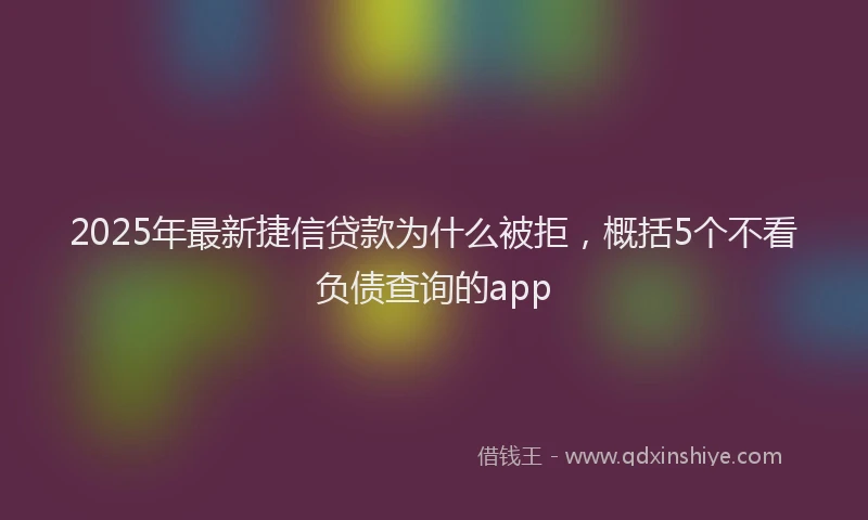 2025年最新捷信贷款为什么被拒，概括5个不看负债查询的app