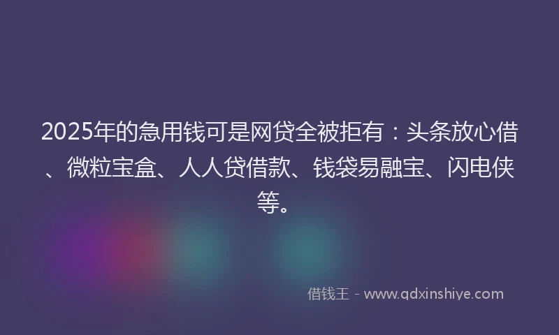 2025年的急用钱可是网贷全被拒有：头条放心借、微粒宝盒、人人贷借款、钱袋易融宝、闪电侠等。