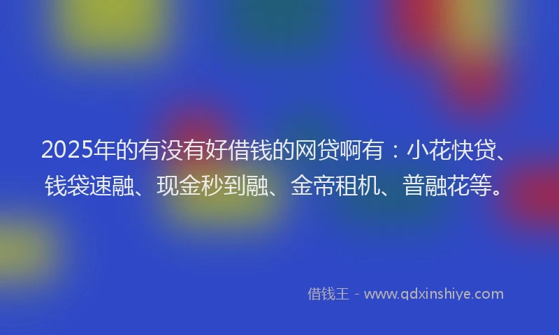 2025年的有没有好借钱的网贷啊有：小花快贷、钱袋速融、现金秒到融、金帝租机、普融花等。