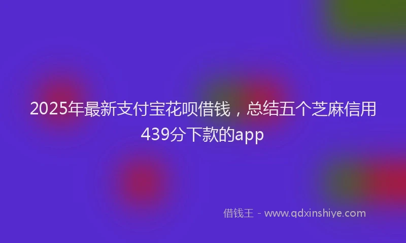 2025年最新支付宝花呗借钱，总结五个芝麻信用439分下款的app