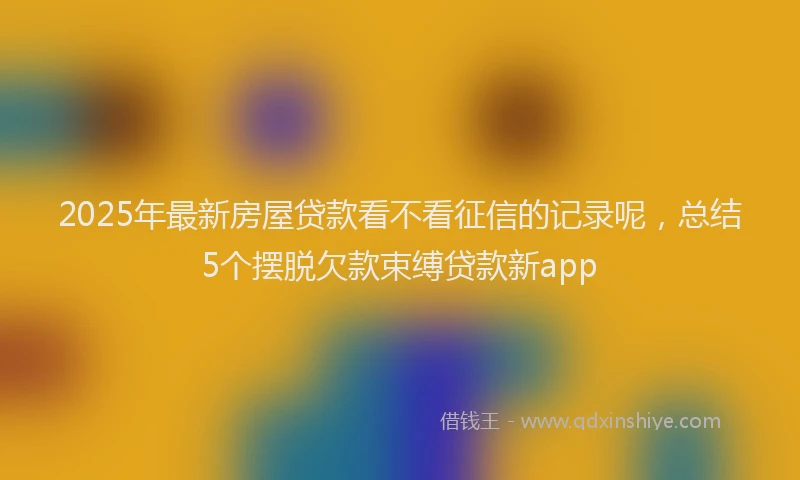 2025年最新房屋贷款看不看征信的记录呢，总结5个摆脱欠款束缚贷款新app