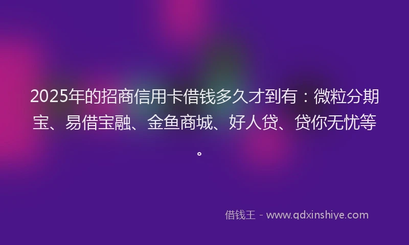 2025年的招商信用卡借钱多久才到有：微粒分期宝、易借宝融、金鱼商城、好人贷、贷你无忧等。