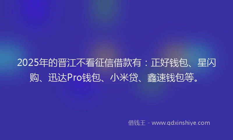 2025年的晋江不看征信借款有：正好钱包、星闪购、迅达Pro钱包、小米贷、鑫速钱包等。