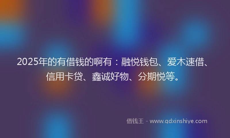 2025年的有借钱的啊有：融悦钱包、爱木速借、信用卡贷、鑫诚好物、分期悦等。