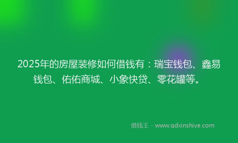2025年的房屋装修如何借钱有：瑞宝钱包、鑫易钱包、佑佑商城、小象快贷、零花罐等。