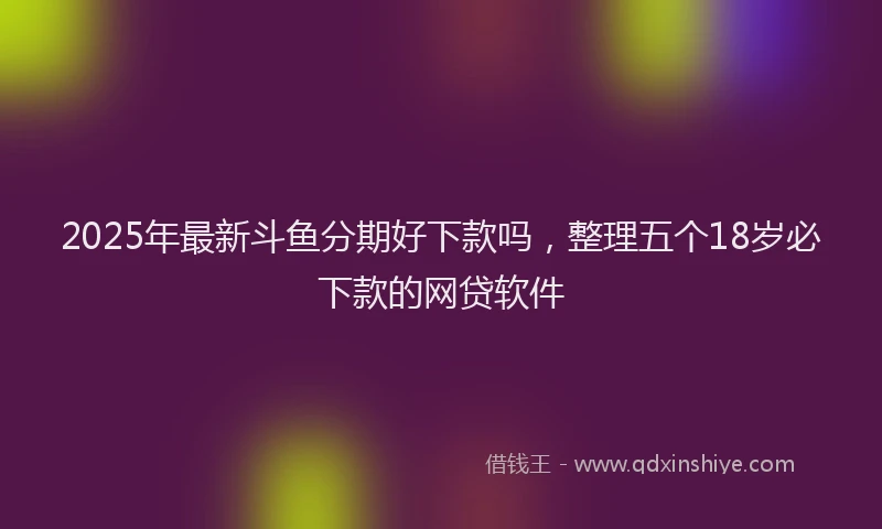 2025年最新斗鱼分期好下款吗，整理五个18岁必下款的网贷软件