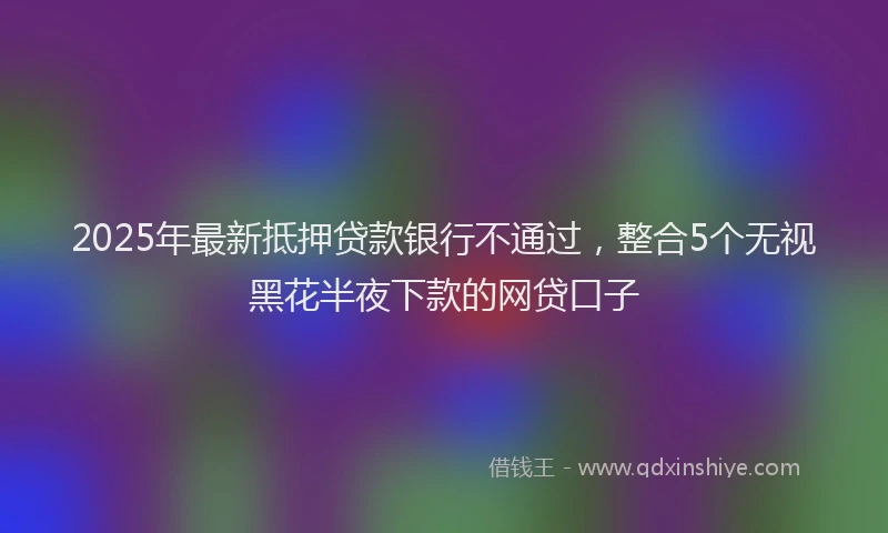 2025年最新抵押贷款银行不通过，整合5个无视黑花半夜下款的网贷口子