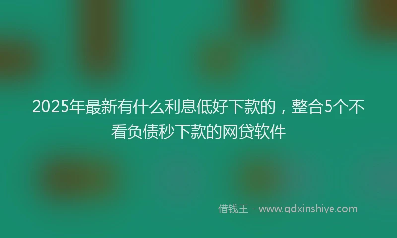 2025年最新有什么利息低好下款的，整合5个不看负债秒下款的网贷软件