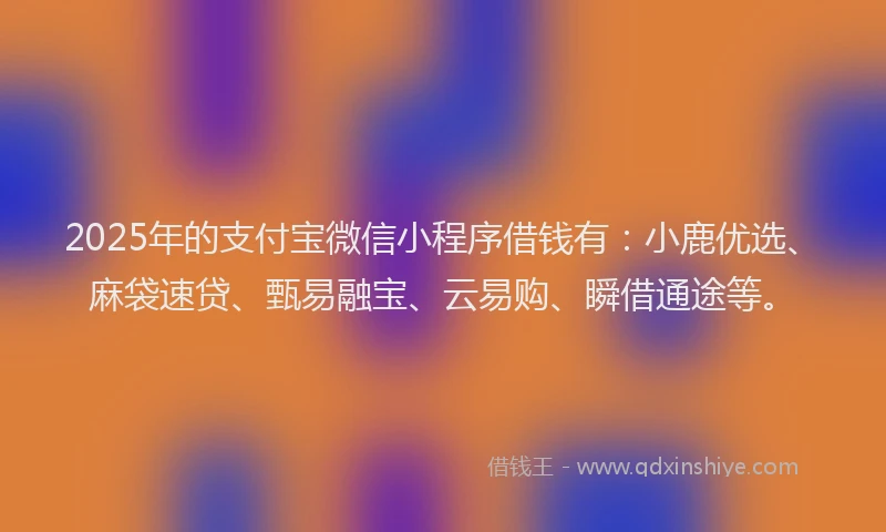 2025年的支付宝微信小程序借钱有：小鹿优选、麻袋速贷、甄易融宝、云易购、瞬借通途等。
