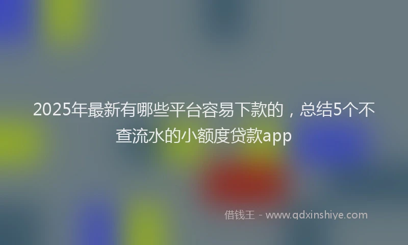 2025年最新有哪些平台容易下款的，总结5个不查流水的小额度贷款app