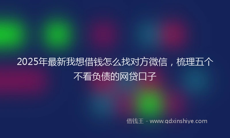 2025年最新我想借钱怎么找对方微信，梳理五个不看负债的网贷口子