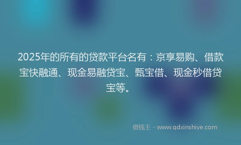 2025年的所有的贷款平台名有：京享易购、借款宝快融通、现金易融贷宝、甄宝借、现金秒借贷宝等。