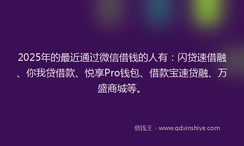 2025年的最近通过微信借钱的人有：闪贷速借融、你我贷借款、悦享Pro钱包、借款宝速贷融、万盛商城等。