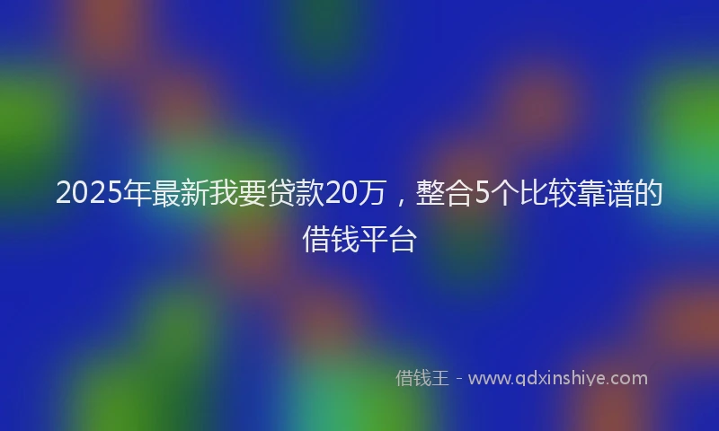 2025年最新我要贷款20万，整合5个比较靠谱的借钱平台