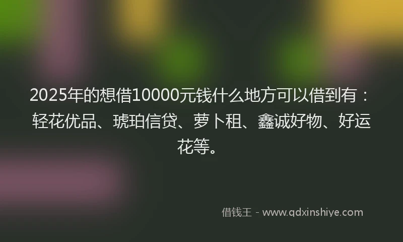 2025年的想借10000元钱什么地方可以借到有：轻花优品、琥珀信贷、萝卜租、鑫诚好物、好运花等。