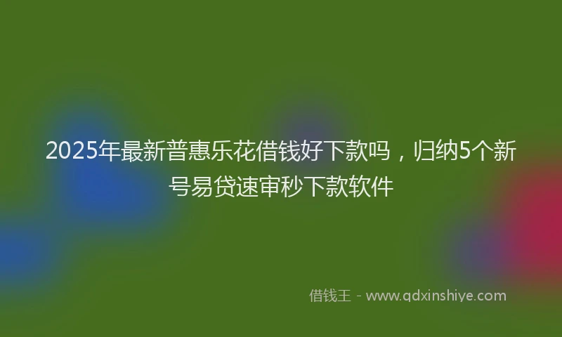 2025年最新普惠乐花借钱好下款吗，归纳5个新号易贷速审秒下款软件