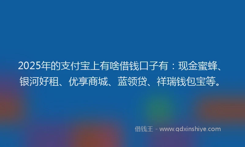 2025年的支付宝上有啥借钱口子有：现金蜜蜂、银河好租、优享商城、蓝领贷、祥瑞钱包宝等。