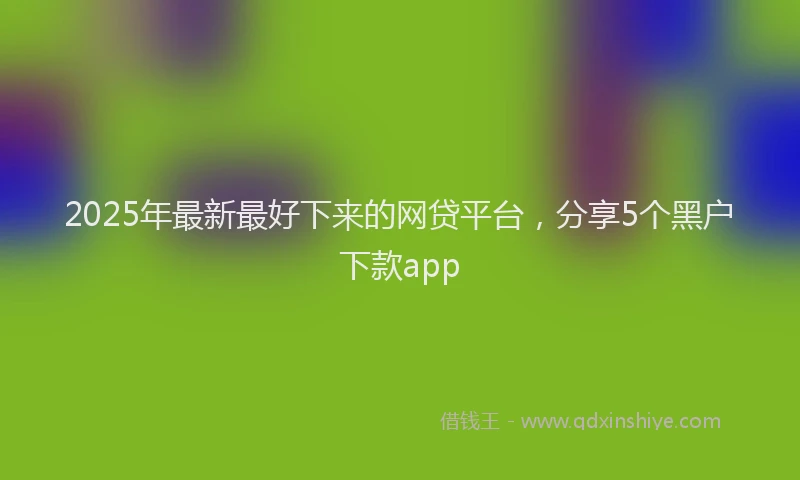 2025年最新最好下来的网贷平台，分享5个黑户下款app