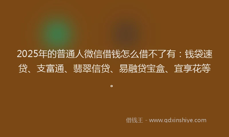 2025年的普通人微信借钱怎么借不了有：钱袋速贷、支富通、翡翠信贷、易融贷宝盒、宜享花等。