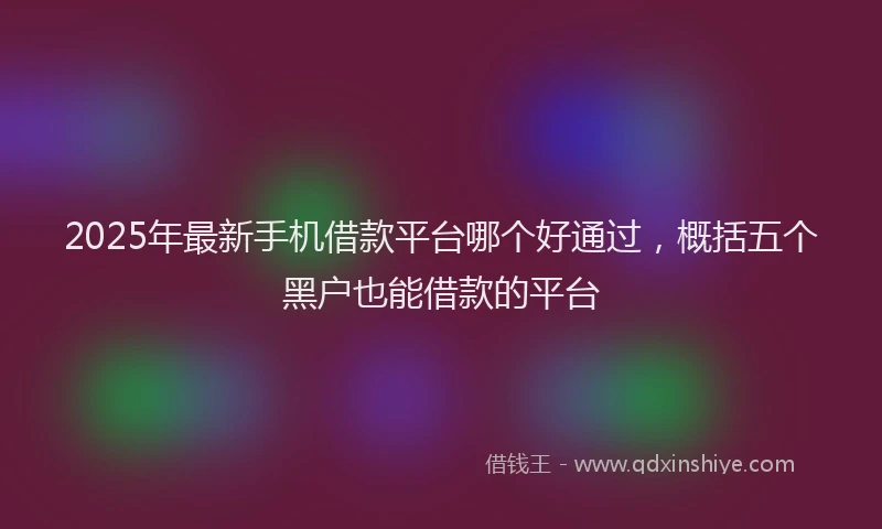 2025年最新手机借款平台哪个好通过，概括五个黑户也能借款的平台