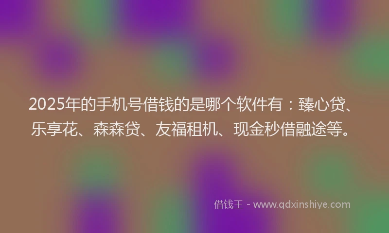 2025年的手机号借钱的是哪个软件有：臻心贷、乐享花、森森贷、友福租机、现金秒借融途等。