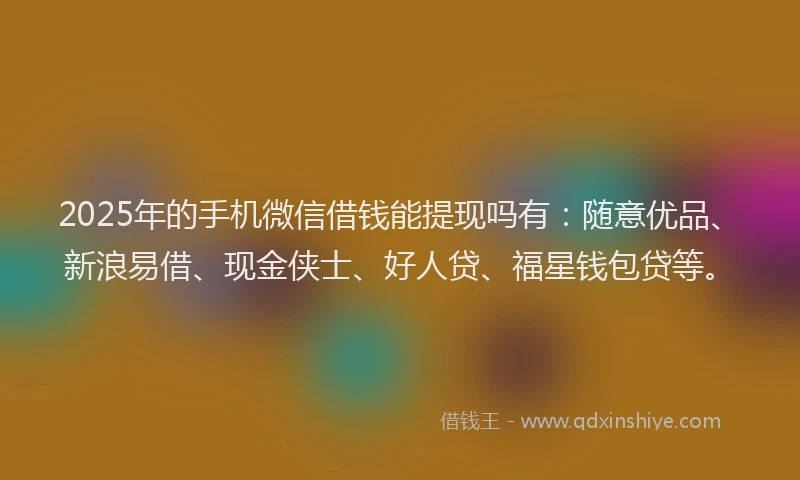 2025年的手机微信借钱能提现吗有：随意优品、新浪易借、现金侠士、好人贷、福星钱包贷等。