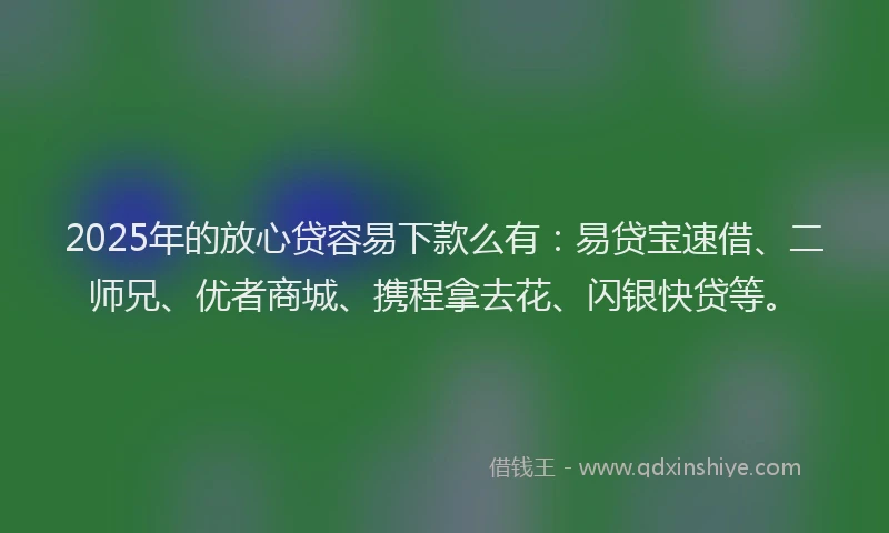 2025年的放心贷容易下款么有：易贷宝速借、二师兄、优者商城、携程拿去花、闪银快贷等。