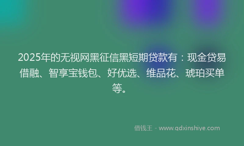 2025年的无视网黑征信黑短期贷款有：现金贷易借融、智享宝钱包、好优选、维品花、琥珀买单等。