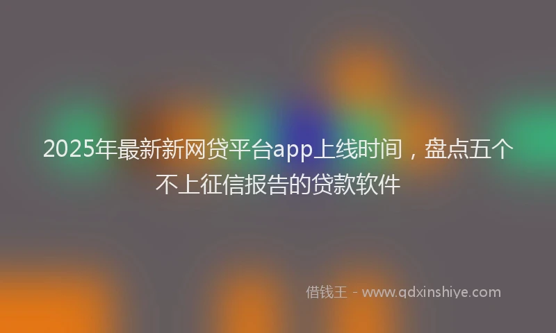2025年最新新网贷平台app上线时间，盘点五个不上征信报告的贷款软件