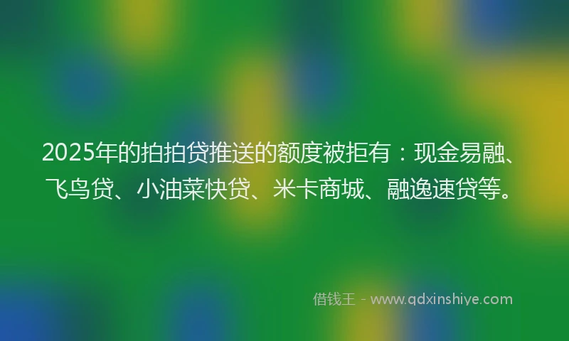 2025年的拍拍贷推送的额度被拒有：现金易融、飞鸟贷、小油菜快贷、米卡商城、融逸速贷等。
