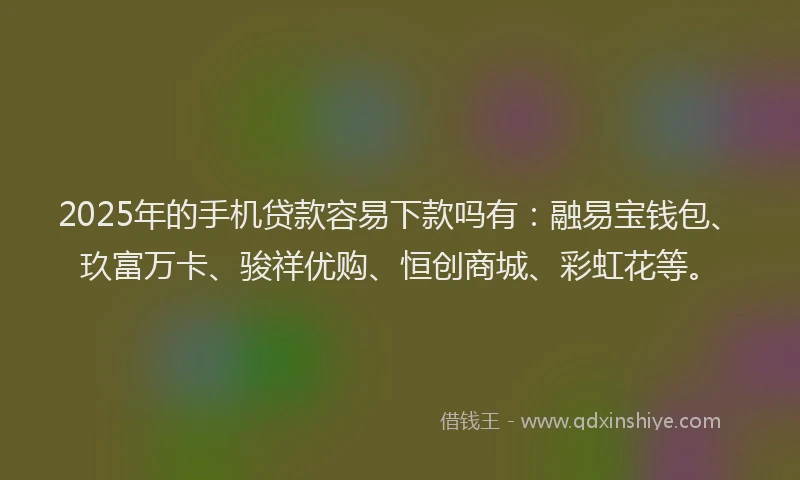 2025年的手机贷款容易下款吗有：融易宝钱包、玖富万卡、骏祥优购、恒创商城、彩虹花等。