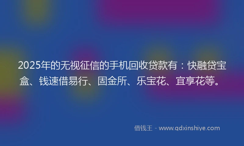 2025年的无视征信的手机回收贷款有：快融贷宝盒、钱速借易行、固金所、乐宝花、宜享花等。