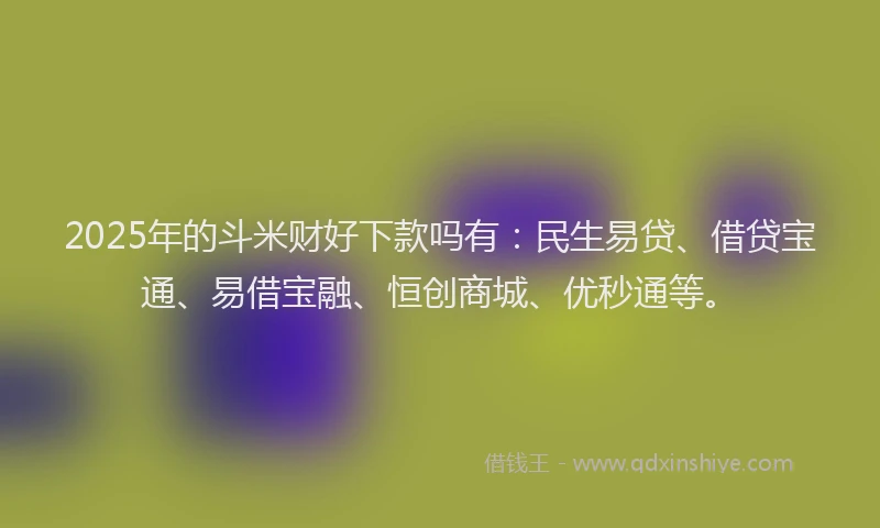 2025年的斗米财好下款吗有：民生易贷、借贷宝通、易借宝融、恒创商城、优秒通等。