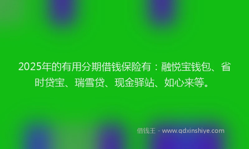 2025年的有用分期借钱保险有：融悦宝钱包、省时贷宝、瑞雪贷、现金驿站、如心来等。