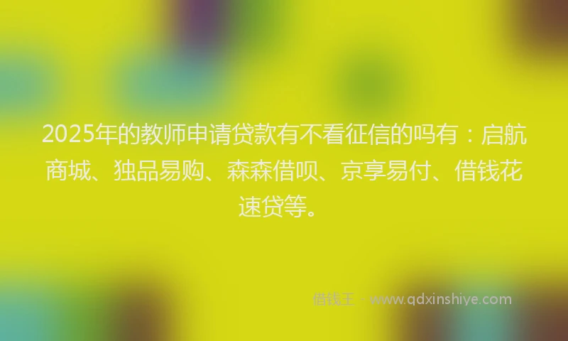 2025年的教师申请贷款有不看征信的吗有：启航商城、独品易购、森森借呗、京享易付、借钱花速贷等。