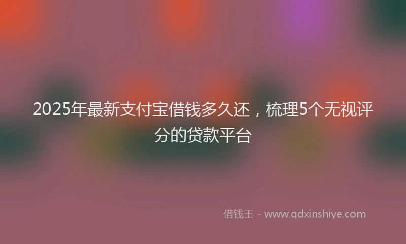 2025年最新支付宝借钱多久还，梳理5个无视评分的贷款平台