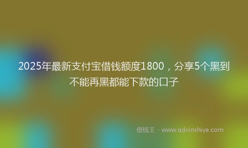2025年最新支付宝借钱额度1800，分享5个黑到不能再黑都能下款的口子
