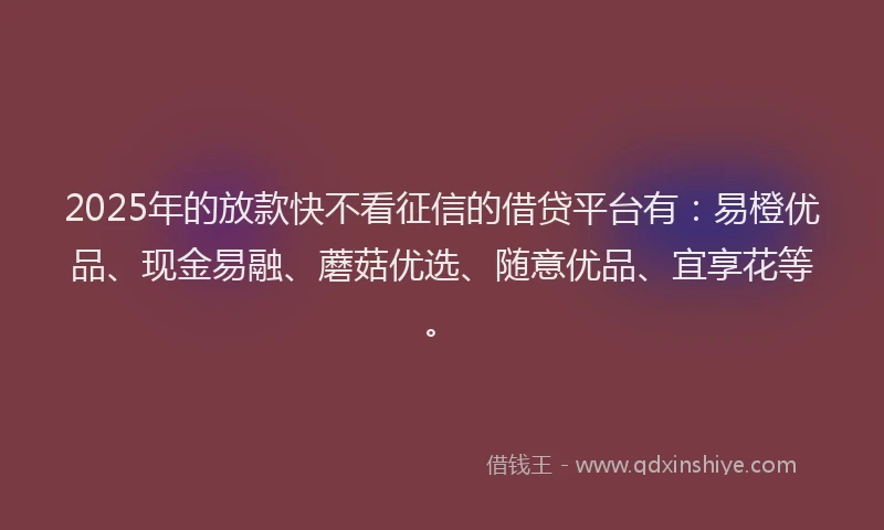 2025年的放款快不看征信的借贷平台有：易橙优品、现金易融、蘑菇优选、随意优品、宜享花等。