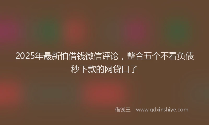 2025年最新怕借钱微信评论，整合五个不看负债秒下款的网贷口子