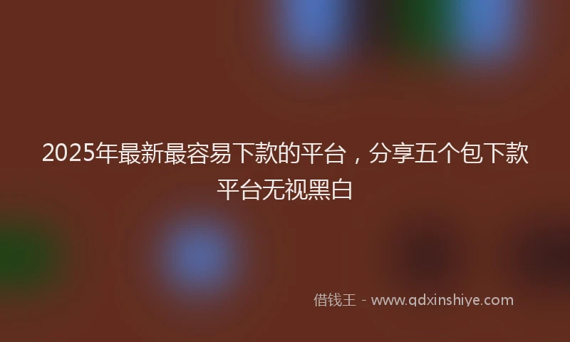 2025年最新最容易下款的平台，分享五个包下款平台无视黑白