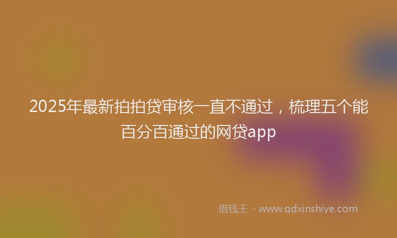 2025年最新拍拍贷审核一直不通过，梳理五个能百分百通过的网贷app