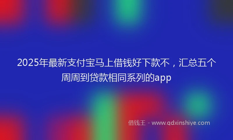 2025年最新支付宝马上借钱好下款不，汇总五个周周到贷款相同系列的app