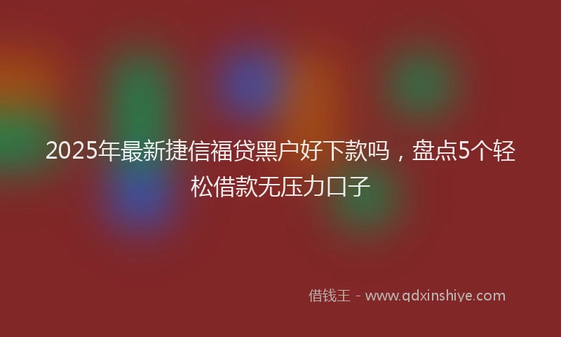 2025年最新捷信福贷黑户好下款吗，盘点5个轻松借款无压力口子