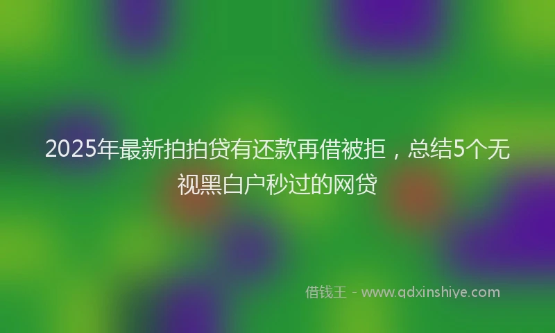 2025年最新拍拍贷有还款再借被拒，总结5个无视黑白户秒过的网贷