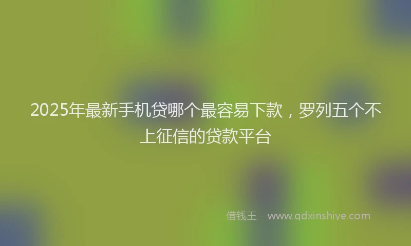 2025年最新手机贷哪个最容易下款，罗列五个不上征信的贷款平台