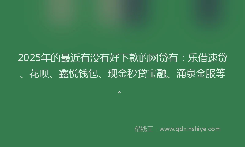 2025年的最近有没有好下款的网贷有：乐借速贷、花呗、鑫悦钱包、现金秒贷宝融、涌泉金服等。