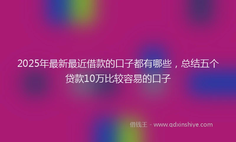 2025年最新最近借款的口子都有哪些，总结五个贷款10万比较容易的口子